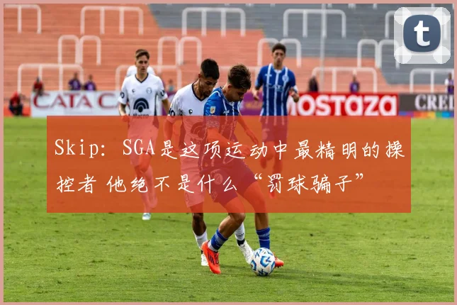 Skip：SGA是这项运动中最精明的操控者 他绝不是什么“罚球骗子”