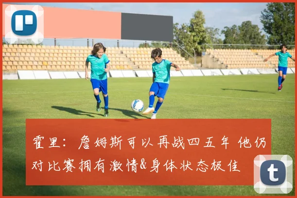 霍里：詹姆斯可以再战四五年 他仍对比赛拥有激情&身体状态极佳