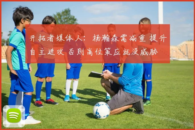 开拓者媒体人：杨瀚森需减重 提升自主进攻 否则高位策应就没威胁