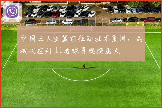 中国三人女篮前往西班牙集训，武桐桐在列 11名球员规模庞大