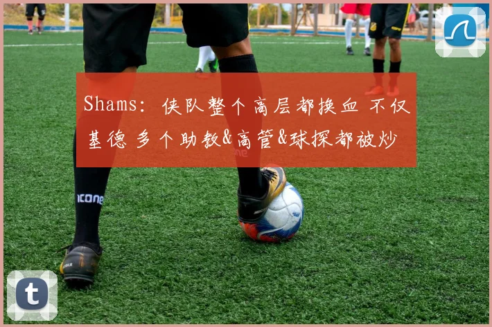 Shams：侠队整个高层都换血 不仅基德 多个助教&高管&球探都被炒